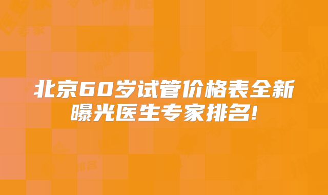 北京60岁试管价格表全新曝光医生专家排名!