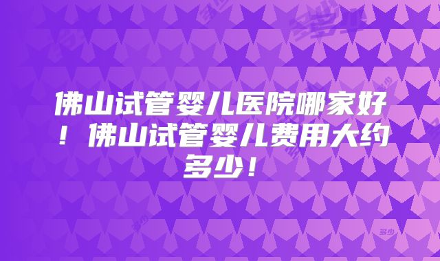 佛山试管婴儿医院哪家好！佛山试管婴儿费用大约多少！