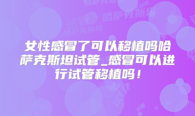 女性感冒了可以移植吗哈萨克斯坦试管_感冒可以进行试管移植吗!