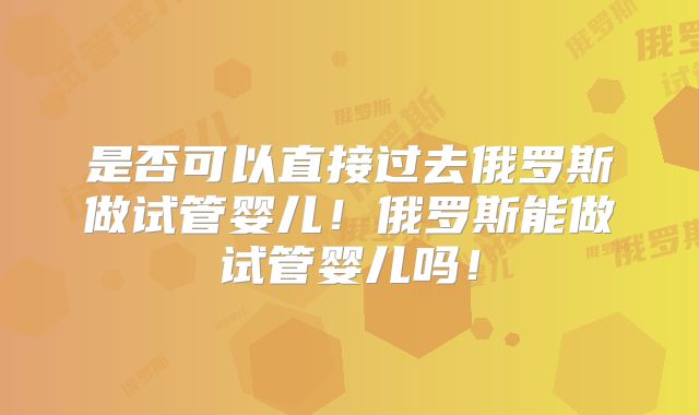 是否可以直接过去俄罗斯做试管婴儿！俄罗斯能做试管婴儿吗！