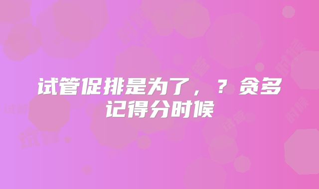 试管促排是为了，？贪多记得分时候