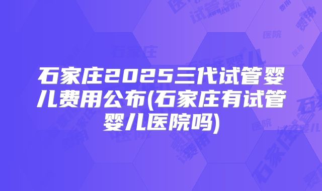 石家庄2025三代试管婴儿费用公布(石家庄有试管婴儿医院吗)
