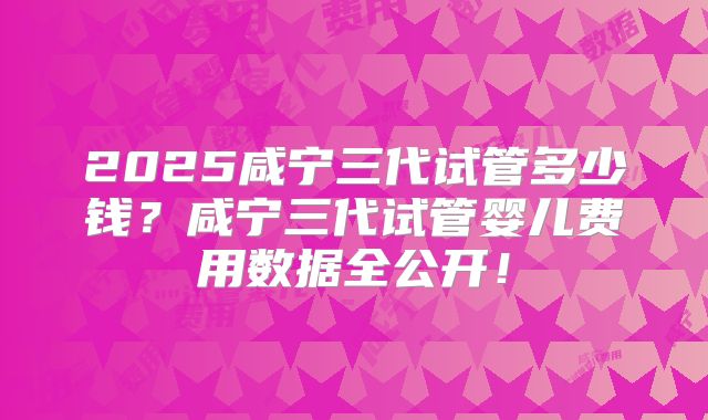 2025咸宁三代试管多少钱？咸宁三代试管婴儿费用数据全公开！