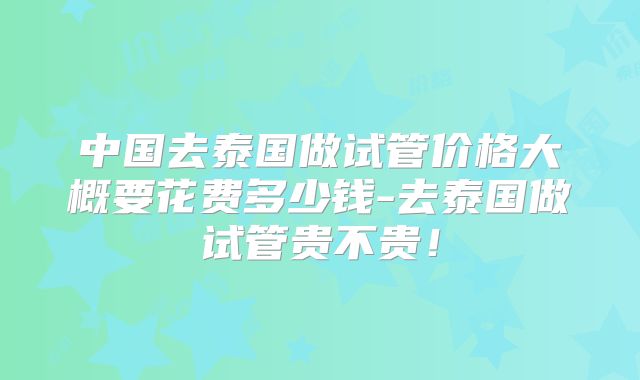 中国去泰国做试管价格大概要花费多少钱-去泰国做试管贵不贵！