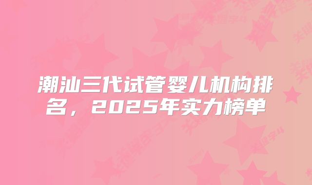 潮汕三代试管婴儿机构排名,2025年实力榜单