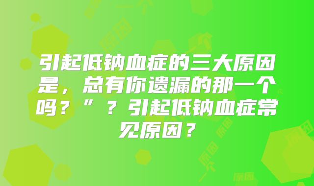 引起低钠血症的三大原因是，总有你遗漏的那一个吗？”？引起低钠血症常见原因？