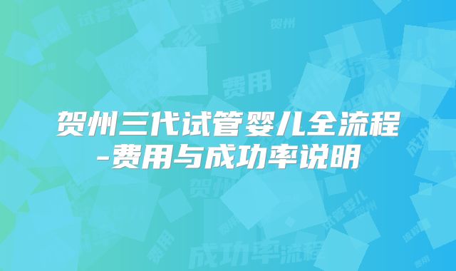 贺州三代试管婴儿全流程-费用与成功率说明