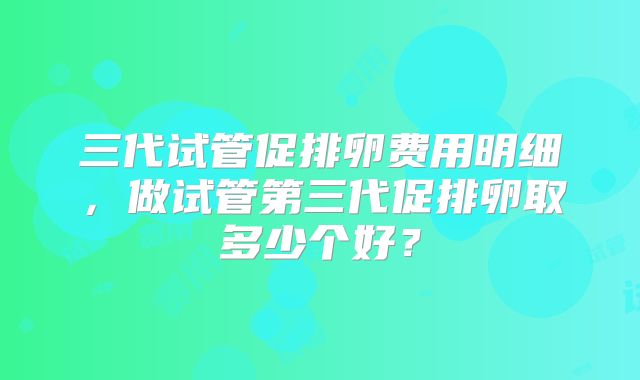 三代试管促排卵费用明细,做试管第三代促排卵取多少个好?