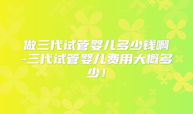 做三代试管婴儿多少钱啊-三代试管婴儿费用大概多少!