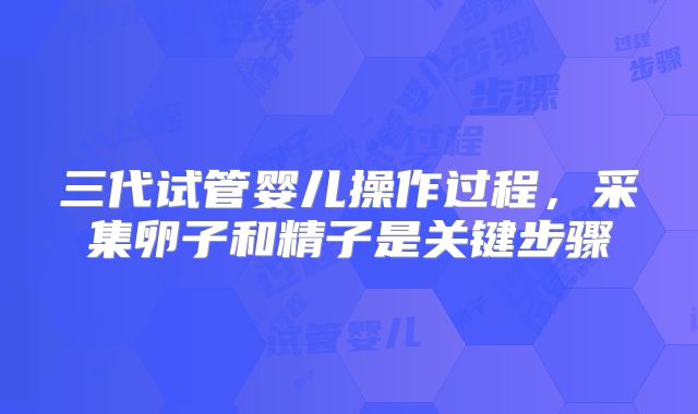 三代试管婴儿操作过程，采集卵子和精子是关键步骤