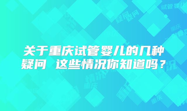关于重庆试管婴儿的几种疑问 这些情况你知道吗?