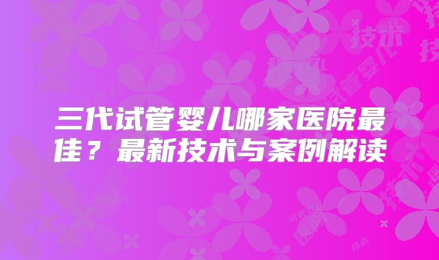 三代试管婴儿哪家医院最佳？最新技术与案例解读