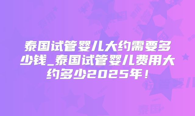 泰国试管婴儿大约需要多少钱_泰国试管婴儿费用大约多少2025年！