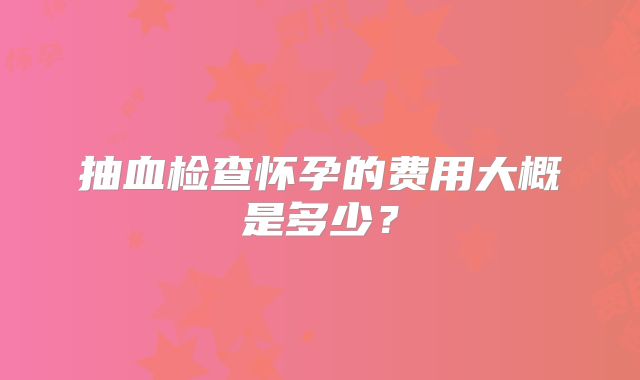 抽血检查怀孕的费用大概是多少?