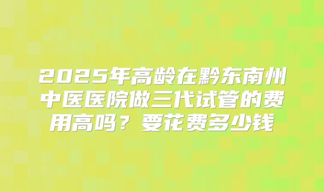 2025年高龄在黔东南州中医医院做三代试管的费用高吗?要花费多少钱