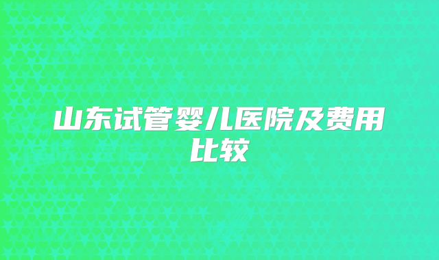 山东试管婴儿医院及费用比较