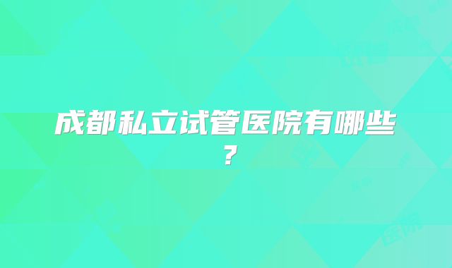 成都私立试管医院有哪些?