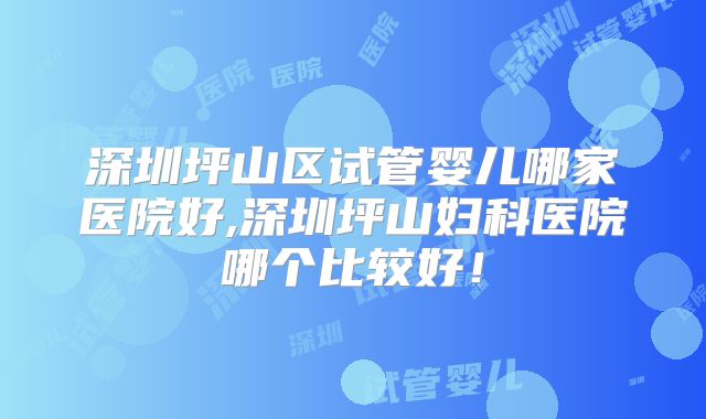 深圳坪山区试管婴儿哪家医院好,深圳坪山妇科医院哪个比较好!