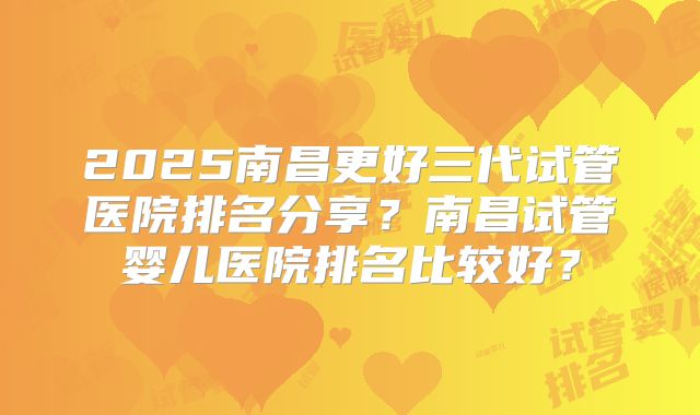 2025南昌更好三代试管医院排名分享？南昌试管婴儿医院排名比较好？