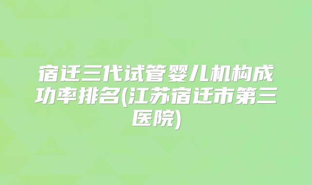 宿迁三代试管婴儿机构成功率排名(江苏宿迁市第三医院)