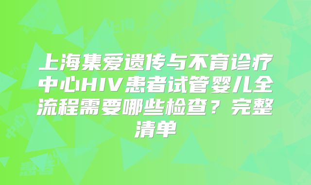上海集爱遗传与不育诊疗中心HIV患者试管婴儿全流程需要哪些检查？完整清单
