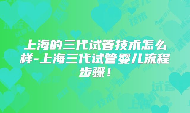 上海的三代试管技术怎么样-上海三代试管婴儿流程步骤!