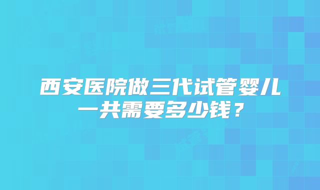 西安医院做三代试管婴儿一共需要多少钱？