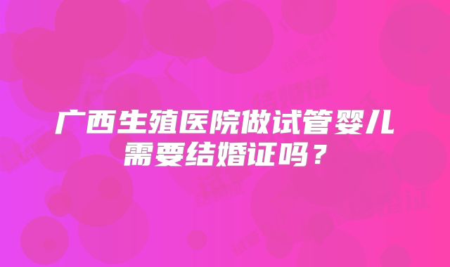广西生殖医院做试管婴儿需要结婚证吗?