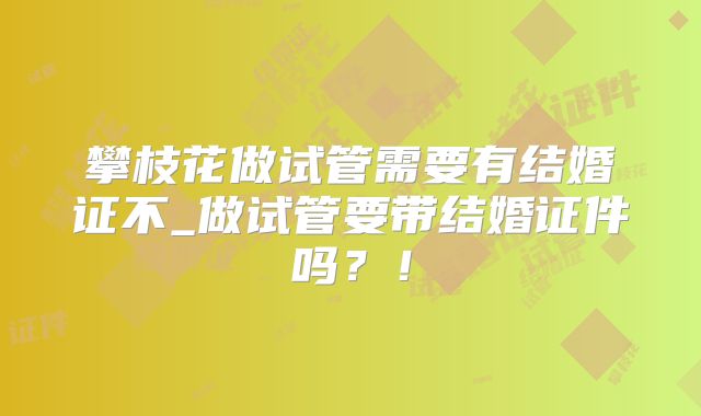 攀枝花做试管需要有结婚证不_做试管要带结婚证件吗？！
