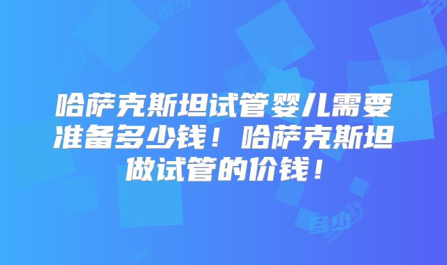哈萨克斯坦试管婴儿需要准备多少钱!哈萨克斯坦做试管的价钱!