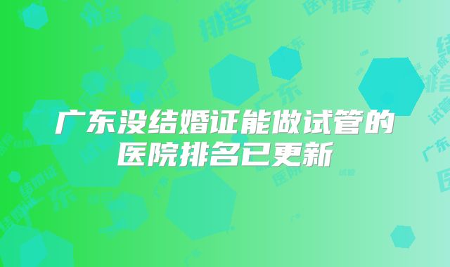 广东没结婚证能做试管的医院排名已更新