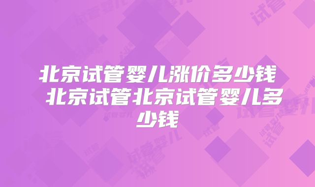 北京试管婴儿涨价多少钱 北京试管北京试管婴儿多少钱