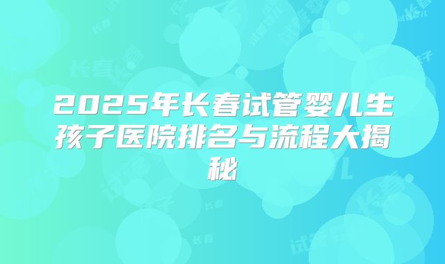 2025年长春试管婴儿生孩子医院排名与流程大揭秘