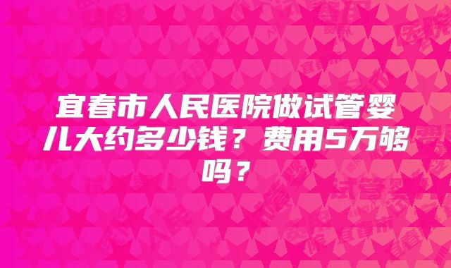 宜春市人民医院做试管婴儿大约多少钱?费用5万够吗?