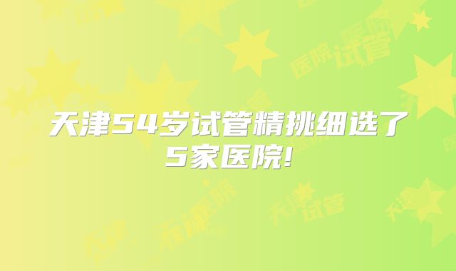 天津54岁试管精挑细选了5家医院!