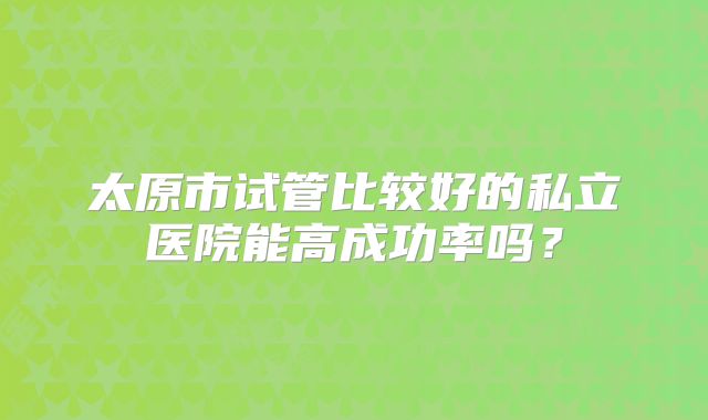 太原市试管比较好的私立医院能高成功率吗？