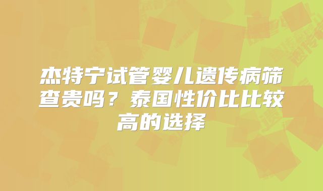 杰特宁试管婴儿遗传病筛查贵吗？泰国性价比比较高的选择