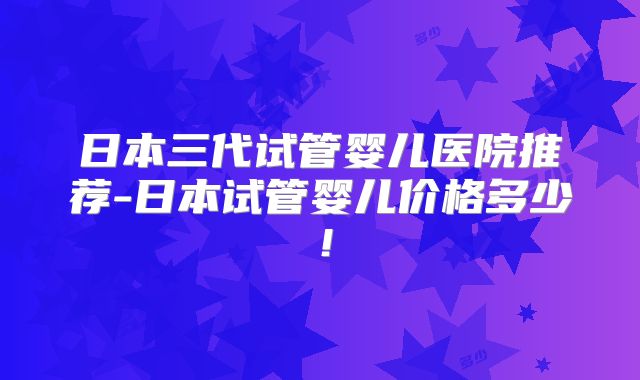 日本三代试管婴儿医院推荐-日本试管婴儿价格多少!