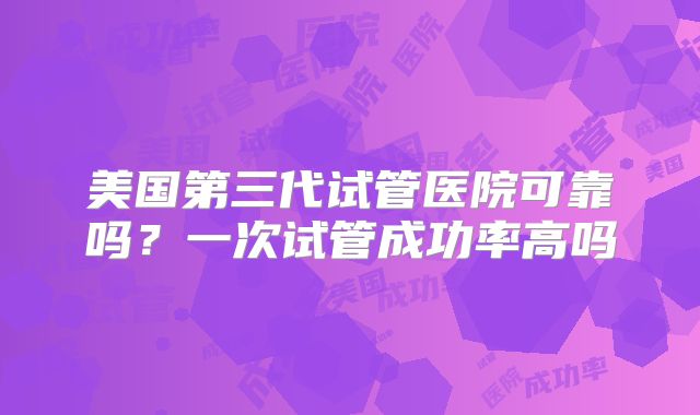 美国第三代试管医院可靠吗？一次试管成功率高吗