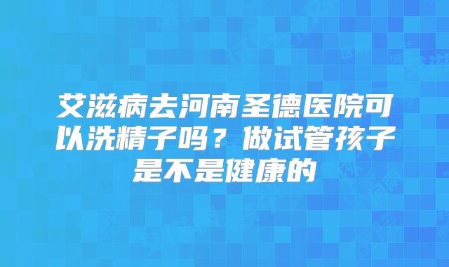 艾滋病去河南圣德医院可以洗精子吗?做试管孩子是不是健康的