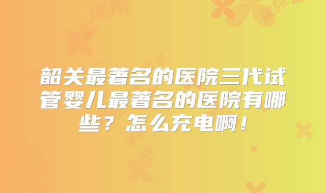 韶关最著名的医院三代试管婴儿最著名的医院有哪些？怎么充电啊！