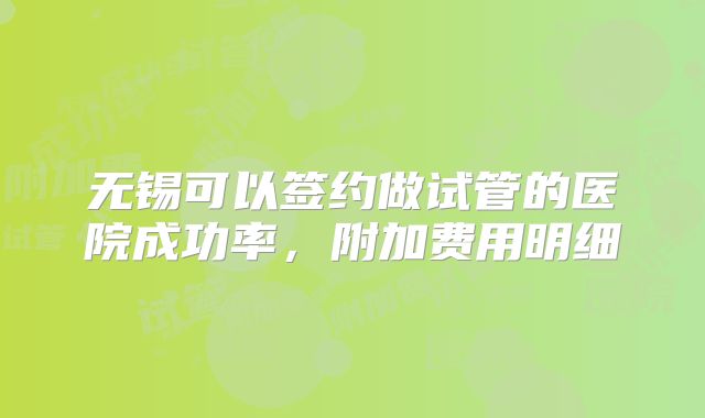 无锡可以签约做试管的医院成功率,附加费用明细