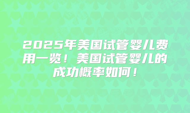 2025年美国试管婴儿费用一览！美国试管婴儿的成功概率如何！
