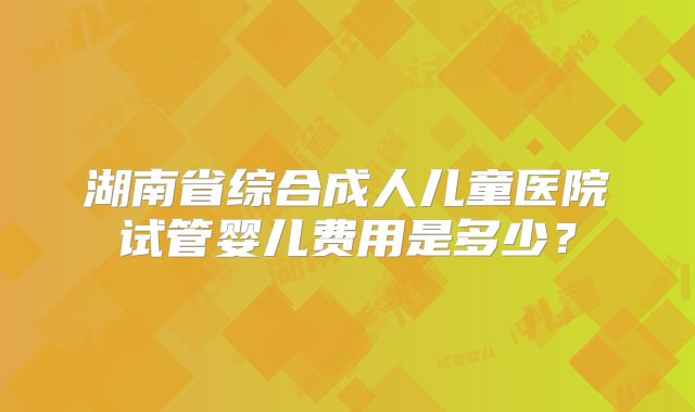 湖南省综合成人儿童医院试管婴儿费用是多少？