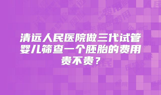 清远人民医院做三代试管婴儿筛查一个胚胎的费用贵不贵?