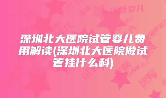 深圳北大医院试管婴儿费用解读(深圳北大医院做试管挂什么科)