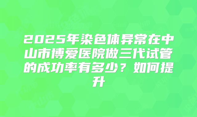 2025年染色体异常在中山市博爱医院做三代试管的成功率有多少？如何提升