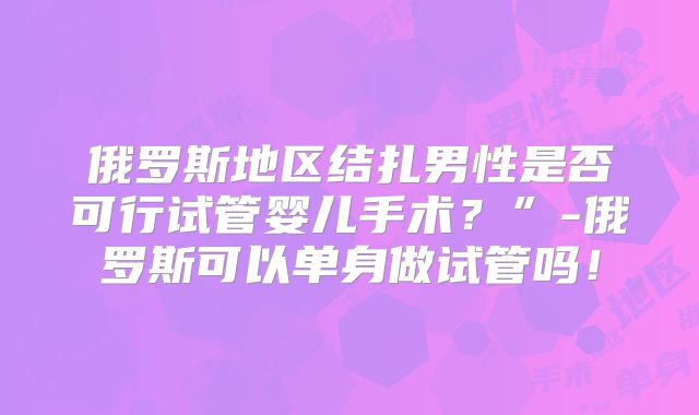 俄罗斯地区结扎男性是否可行试管婴儿手术？”-俄罗斯可以单身做试管吗！