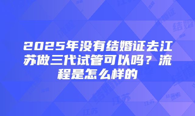 2025年没有结婚证去江苏做三代试管可以吗?流程是怎么样的