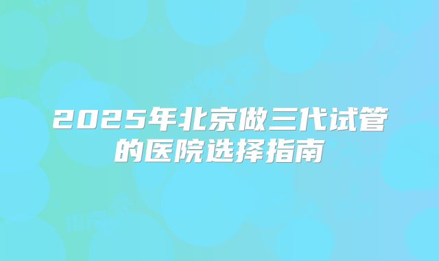 2025年北京做三代试管的医院选择指南